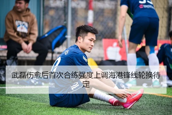 武磊伤愈后首次合练强度上调海港锋线轮换待定